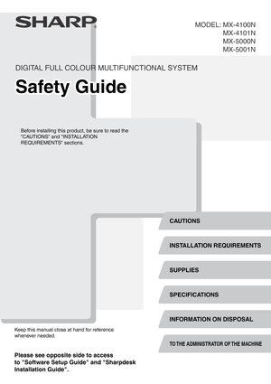 Page 1DIGITAL FULL COLOUR MULTIFUNCTIONAL SYSTEM
Safety GuideSafety GuideSafety Guide
Before installing this product, be sure to read the 
CAUTIONS and INSTALLATION 
REQUIREMENTS sections.
Keep this manual close at hand for reference 
whenever needed.
MX-4100N
MX-4101N
MX-5000N
MX-5001N MODEL:
SPECIFICATIONS
INFORMATION ON DISPOSAL
SUPPLIES INSTALLATION REQUIREMENTS
CAUTIONS
TO THE ADMINISTRATOR OF THE MACHINE
Please see opposite side to access
to Software Setup Guide and Sharpdesk
Installation Guide. 