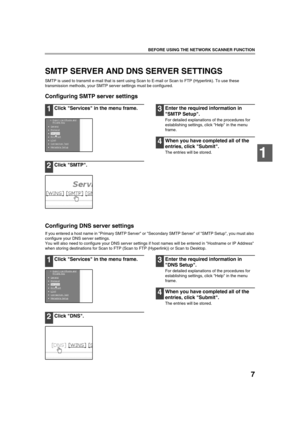 Page 97
BEFORE USING THE NETWORK SCANNER FUNCTION
1
SMTP SERVER AND DNS SERVER SETTINGS
SMTP is used to transmit e-mail that is sent using Scan to E-mail or Scan to FTP (Hyperlink). To use these 
transmission methods, your SMTP server settings must be configured.
Configuring SMTP server settings
1Click Services in the menu frame.
2Click SMTP.
3Enter the required information in 
SMTP Setup.
For detailed explanations of the procedures for 
establishing settings, click Help in the menu 
frame.
4When you have...