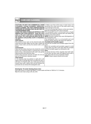 Page 18GB-17
  CARE AND CLEANING
CAUTION: DO NOT USE COMMERCIAL OVEN  CLEANERS, STEAM CLEANERS, ABRASIVE, HARSH CLEANERS, ANY THAT CONTAIN SODIUM HYDROXIDE OR SCOURING PADS ON ANY PART OF YOUR MICROWAVE OVEN.CLEAN THE OVEN AT REGULAR INTERVALS AND REMOVE ANY FOOD DEPOSITS - Keep the oven clean, or the oven could lead to a deterioration of the surface. This could adversely aff  ect the life of  the appliance and possibly result in a hazardous situation.Oven exteriorThe outside of your oven can be cleaned easily...