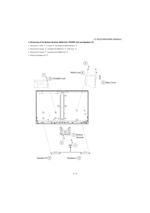 Page 11LC-32LE240M/340M(1stEdition)
3 – 3 3. Removing of the Bottom Bracket, MAIN Unit, POWER Unit and Speaker-L/R
1. Remove the 1 screw , 2 screws  and detach the Bottom Bracket   .
2. Remove the 5 screws   and detach the MAIN Unit  , Side Cover   .
3. Remove the 3 screws   and detach the POWER Unit   .
4. Detach the Speaker-L/R   .
9 Speaker-R 9Speaker-L6 MAIN Unit
3
2
1Bottom
Bracket4 Side Cover 8 7
POWER Unit
[SP]
5 