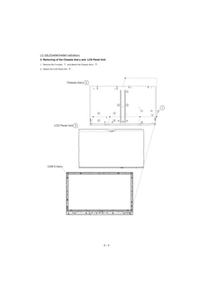 Page 12LC-32LE240M/340M(1stEdition)
3 – 4 4. Removing of the Chassis Ass’y and  LCD Panel Unit
1. Remove the 5 screws   and detach the Chassis Ass’y  .
2. Detach the LCD Panel Unit  .
2 Chassis Ass'y
3 LCD Panel Unit
CAB-A Ass'y1 