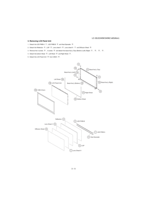 Page 13LC-32LE240M/340M(1stEdition)
3 – 5 5. Removing LCD Panel Unit
1. Detach the LED PWB-A  , LED PWB-B   and Heat Spreader  .
2. Detach the Reflection  , LGP  , Lens sheet V  , Lens sheet H    and Diffusion Sheet  .
3. Remove the 4 screws   , 4 screws   and detach the bezel Ass’y (Top) (Bottom) (Left) (Right)  ,   ,   ,   .
4. Detach the bottom Sheet  , Left Sheet   and Right Sheet  .
5. Detach the LCD Panel Unit   from CAB-A  .
16
17
159 14
129 11
9 109
13
1918
753 4
6
8 Diffusion SheetLens Sheet...