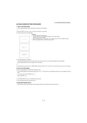 Page 21LC-32LE240M/340M(1stEdition)
4 – 8
[3] PUBLIC MODE SETTING PROCEDURE
1. How to start Public Mode
• There are the following two ways to get the public mode setup screen displayed.
1) Press the “INPUT” and “VOL (+)” keys on the set at once and turn on the power.
2) Get the password input screen displayed.
3) The 3-digit password is now verified.
The password [0] [2] [7] provides for the public mode screen. (This screen comes on with whatever adjustment process settings.)
With any other passwords, the...