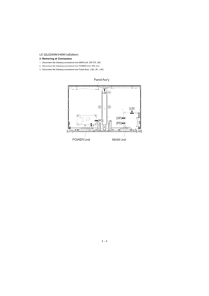 Page 10LC-32LE240M/340M(1stEdition)
3 – 2 2. Removing of Connectors
1. Disconnect the following connectors from MAIN Unit. (SP, PD, LW)
2. Disconnect the following connectors from POWER Unit. (PD, LA)
3. Disconnect the following connectors from Panel Ass’y. (LW, LA1, LA2)
POWER Unit MAIN UnitPanel Ass'y
[LW]
[LA1][LA]
[LA2] [PD][LW]
[SP]
[PD] 