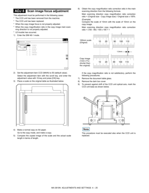 Page 101MX-3610N  ADJUSTMENTS AND SETTINGS  4 – 25
 
ADJ 8Scan image focus adjustment
This adjustment must be performed in the following cases:
* The CCD unit has been removed from the machine.
* The CCD unit has been replaced.
* When the copy image focus is not properly adjusted.
* When the copy magnification ratio in the copy image main scan-
ning direction is not properly adjusted.
* U2 trouble has occurred.
1) Enter the SIM 48-1 mode.
2) Set the adjustment item CCD (MAIN) to 50 (default value). Select the...