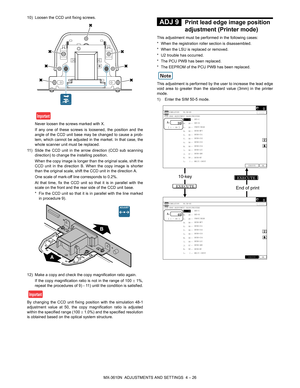 Page 102MX-3610N  ADJUSTMENTS AND SETTINGS  4 – 26
10) Loosen the CCD unit fixing screws.
Never loosen the screws marked with X.
If any one of these screws is loosened, the position and the
angle of the CCD unit base may be changed to cause a prob-
lem, which cannot be adjusted in the market. In that case, the
whole scanner unit must be replaced.
11) Slide the CCD unit in the ar row direction (CCD sub scanning
direction) to change the installing position.
When the copy image is longer than  the original scale,...