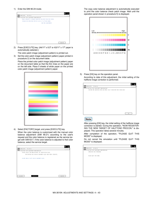 Page 119MX-3610N  ADJUSTMENTS AND SETTINGS  4 – 43
1) Enter the SIM 46-24 mode.
2) Press [EXECUTE] key. (A4/11 x 
8.5 or A3/11 x 17 paper is
automatically selected.)
The color patch image (adjustment pattern) is printed out.
3) Set the color patch image (adjustment pattern) paper printed in procedure 2) on the document table.
Place the printed color patch image (adjustment pattern) paper
on the document table so that the thin lines on the paper are
on the left side. Place 5 sheets of white paper on the printed...