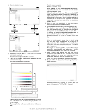 Page 122MX-3610N  ADJUSTMENTS AND SETTINGS  4 – 46
1) Enter the SIM46-21 mode.
2) Press [EXECUTE] key. (A4/11 x 
8.5 or A3/11 x 17 paper is
automatically selected.)
The color balance adjustment pattern is printed.
3) Check that the following specific ation is satisfied or the color
balance is satisfactory.
If not, execute the following procedures.
The print density must be changed gradually from the lighter
level to the darker level. The density changing direction must
not be reversed.
The density level of each...