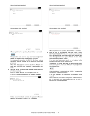 Page 123MX-3610N  ADJUSTMENTS AND SETTINGS  4 – 47
(Normal end (Auto transition))
(Abnormal end (Auto transition))
After completion of the operation, the simulation is canceled.
This procedure is to save th
e copy color balance adjustment
data as the reference data for the halftone correction.
Immediately after execution of ADJ 10C (2) (Color balance
adjustment, Manual) with SIM 46-21, be sure to execute this
procedure.
When ADJ 10C (1) (Color balanc e adjustment, Auto) is exe-
cuted with SIM 46-24, this...