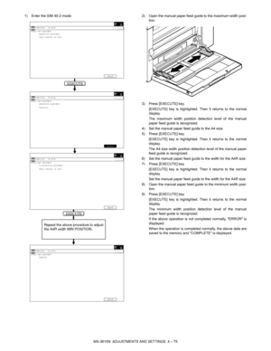 Page 151MX-3610N  ADJUSTMENTS AND SETTINGS  4 – 75
1) Enter the SIM 40-2 mode. 2) Open the manual paper feed guide to the maximum width posi-
tion.
3) Press [EXECUTE] key. [EXECUTE] key is highlighted. Then it returns to the normal
display.
The maximum width position detection level of the manual
paper feed guide is recognized.
4) Set the manual paper feed guide to the A4 size.
5) Press [EXECUTE] key. [EXECUTE] key is highlighted. Then it returns to the normal
display.
The A4 size width position detection level...