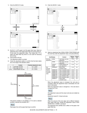 Page 155MX-3610N  ADJUSTMENTS AND SETTINGS  4 – 79
1) Enter the SIM 50-10 mode.
2) Set A4 (11 x 8.5) paper to all the paper feed trays. Select an
adjustment item of the target paper feed tray among items B -
N and enter the adjustment value. Then select item O to
select the paper feed tray which is to be used for executing
test printing.
3) Press [EXECUTE] key. The adjustment pattern is printed.
4) Check the adjustment pattern to confirm that the items below are in the range of the standard values.
If the above...