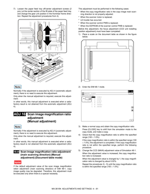 Page 157MX-3610N  ADJUSTMENTS AND SETTINGS  4 – 81
7) Loosen the paper feed tray of
f-center adjustment screws (2
pcs.) at the center section of the lift plate of the paper feed tray,
and change the gear unit position in the front/rear frame direc-
tion. Repeat the adjustment procedures from 4).
Normally if the adjustment is ex ecuted by ADJ 4 (automatic adjust-
ment), there is no need to execute this adjustment.
Only when the manual adjustment is  required, execute this adjust-
ment.
In other words, this manual...