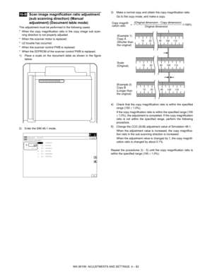 Page 158MX-3610N  ADJUSTMENTS AND SETTINGS  4 – 82
 
16-BScan image magnification ratio adjustment 
(sub scanning direction) (Manual 
adjustment) (Document table mode)
This adjustment must be performed in the following cases:
* When the copy magnification rati o in the copy image sub scan-
ning direction is not properly adjusted.
* When the scanner motor is replaced.
* U2 trouble has occurred.
* When the scanner control PWB is replaced.
* When the EEPROM of the scanner control PWB is replaced.
1) Place a scale...