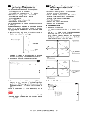 Page 164MX-3610N  ADJUSTMENTS AND SETTINGS  4 – 88
 
18-BImage scanning position adjustment 
(Manual adjustment) (RSPF mode)
This adjustment must be performed in the following cases:
* When the scan control PWB is replaced.
* When the EEPROM on the scan control PWB is replaced.
* When the scanner (reading) section is disassembled.
* When the scanner (reading) section is replaced.
* When U2 trouble occurs.
* When the RSPF section is disassembled.
* When the RSPF unit is replaced.
This simulation is to adjust  the...