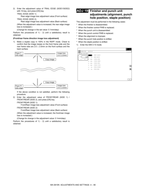 Page 166MX-3610N  ADJUSTMENTS AND SETTINGS  4 – 90
2) Enter the adjustment value of TRAIL EDGE (SIDE1/SIDE2)
with 10-key, and press [OK] key.
TRAIL EDGE (SIDE 1):  Rear edge image loss adjustment value (Front surface)
TRAIL EDGE (SIDE 2):  Rear edge image loss adjustment value (Back surface)
(When the adjustment value is increased, the rear edge image
loss is increased.)
(Change for change in the set value: 0.1mm/step)
Perform the procedures of 1) - 2) until a satisfactory result is
obtained.
(Front/rear frame...