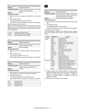 Page 185MX-3610N  SIMULATION  5 – 16
 5-2
Purpose
Operation test/check
Function (Purpose)
Used to check the operation of the heater
lamp and the control circuit.
Section
Fusing
Operation/Procedure
1) Select the item to be operation checked with the touch panel key.
2) Press [EXECUTE] key. The selected heater lamp operates ON/OFF.
When [EXECUTE] key is pressed,  the operation is terminated.
Heater lamp operation check method: 
Remove the front cabinet upper and the paper exit tray, and the
lighting status of each...