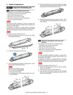 Page 79MX-3610N  ADJUSTMENTS AND SETTINGS  4 – 3
3. Details of adjustment
 
ADJ 1Adjust the developing unit
 
1-AAdjust the developing doctor gap
This adjustment must be performed in the following cases:
* The developing unit has been disassembled.
* When the print image density is low.
* When there is a blur on the print image.
* When there is unevenness in the print image density.
* The toner is excessively dispersed.
Be careful not to attach a fingerprint, oil, grease, or a foreign mate-
rial on the DV...
