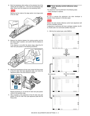 Page 80MX-3610N  ADJUSTMENTS AND SETTINGS  4 – 4
4) Mark the developing roller surface on the extension line of the
needle with the needle at 2 - 3mm from the developing roller
edge. (Never touch the needle tip to the developing roller.)
Marking must be made at the edge section (non-image area)
of the DV roller.
5) Measure the distance between the marking position and the DV doctor edge A position, and confirm that the distance is
20.0   0.5mm.
If the distance is not within the above range, adjust the DV...