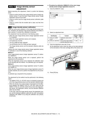 Page 86MX-3610N  ADJUSTMENTS AND SETTINGS  4 – 10
 
ADJ 3Image density sensor 
adjustment
Before executing this adjustment, check to confirm the following
items.
* Check to confirm that the colo r image density sensor (image reg-
istration sensor F) and the bl ack image density sensor (image
registration sensor R) are clean.
* Check to confirm that the image  density sensor calibration plate
is clean.
* Check to confirm that the tr ansfer belt is clean and free from
scratches.
 
3-A Image density sensor...