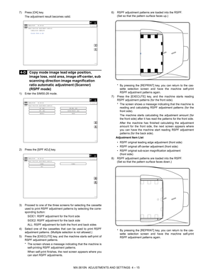 Page 91MX-3610N  ADJUSTMENTS AND SETTINGS  4 – 15
7) Press [OK] key.
The adjustment result becomes valid.
 
4-D Copy mode image lead edge position, 
image loss, void area, image off-center, sub 
scanning direction image magnification 
ratio automatic adjustment (Scanner) 
(RSPF mode)
1) Enter the SIM50-28 mode.
2) Press the [SPF ADJ] key.
3) Proceed to one of the three screens for selecting the cassette
used to print RSPF adjustment patterns by selecting the corre-
sponding button:
SIDE1: RSPF adjustment for...