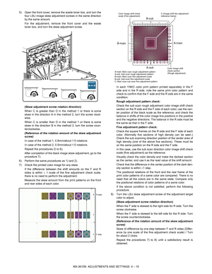 Page 95MX-3610N  ADJUSTMENTS AND SETTINGS  4 – 19
5) Open the front cover, remove the waste toner box, and turn the
four LSU image skew adjustment screws in the same direction
by the same amount. 
For the adjustment, remove the front cover and the waste
toner box, and turn the skew adjustment screw.
(Skew adjustment screw rotation direction)
When C is greater than D in the method 1 or there is some
skew in the direction A in the method 2, turn the screw clock-
wise.
When C is smaller than D in the method 1 or...