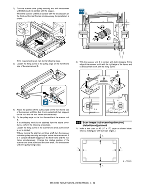 Page 98MX-3610N  ADJUSTMENTS AND SETTINGS  4 – 22
2) Turn the scanner drive pulley manually and shift the scanner
unit B to bring it into contact with the stopper.
When the scanner unit B is in contact with the two stoppers on
the front and the rear frames simultaneously, the parallelism is
proper.
If this requirement is not met, do the following steps.
3) Loosen the fixing screw of the pulley angle on the front frame side of the scanner unit B.
4) Adjust the position of the pulley angle on the front frame side...