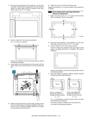 Page 99MX-3610N  ADJUSTMENTS AND SETTINGS  4 – 23
2) Set the test chart prepared in the procedure 1) on the docu-
ment table. (Shift the test chart edge 30mm from the reference
position as shown below.) With the document cover open,
make a copy on A3 (11 x 17) paper.
3) Check for distortion in the sub scanning direction. If La = Lb, there is no distortion.
If there is any distortion in the sub scanning direction, perform
the following procedures.
4) Loosen either one of the fixing sc rews of the scanner unit...