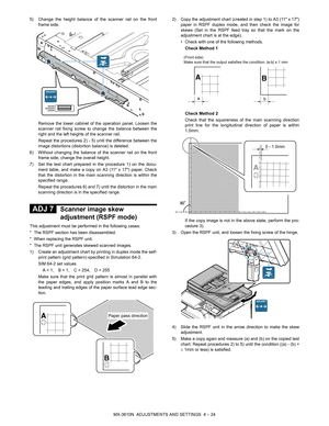 Page 100MX-3610N  ADJUSTMENTS AND SETTINGS  4 – 24
5) Change the height balance of the scanner rail on the front
frame side.
Remove the lower cabinet of the operation panel. Loosen the
scanner rail fixing screw to change the balance between the
right and the left heights of the scanner rail.
Repeat the procedures 2) - 5) until the difference between the
image distortions (distort ion balance) is deleted.
6) Without changing the balance of the scanner rail on the front frame side, change the overall height.
7)...