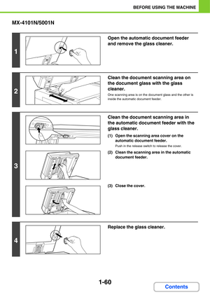 Page 1011-60
BEFORE USING THE MACHINE
Contents MX-4101N/5001N
1
Open the automatic document feeder 
and remove the glass cleaner.
2
Clean the document scanning area on 
the document glass with the glass 
cleaner.
One scanning area is on the document glass and the other is 
inside the automatic document feeder.
3
Clean the document scanning area in 
the automatic document feeder with the 
glass cleaner.
(1) Open the scanning area cover on the 
automatic document feeder.
Push in the release switch to release the...