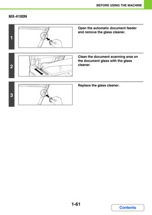 Page 1021-61
BEFORE USING THE MACHINE
Contents MX-4100N
1
Open the automatic document feeder 
and remove the glass cleaner.
2
Clean the document scanning area on 
the document glass with the glass 
cleaner.
3
Replace the glass cleaner. 