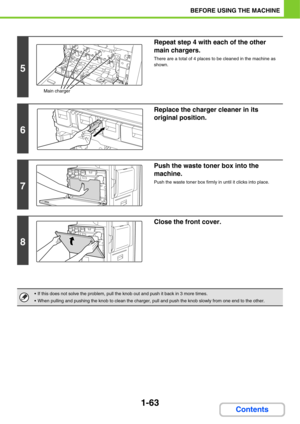 Page 1041-63
BEFORE USING THE MACHINE
Contents
5
Repeat step 4 with each of the other 
main chargers.
There are a total of 4 places to be cleaned in the machine as 
shown.
6
Replace the charger cleaner in its 
original position.
7
Push the waste toner box into the 
machine.
Push the waste toner box firmly in until it clicks into place.
8
Close the front cover.
 If this does not solve the problem, pull the knob out and push it back in 3 more times.
 When pulling and pushing the knob to clean the charger, pull and...