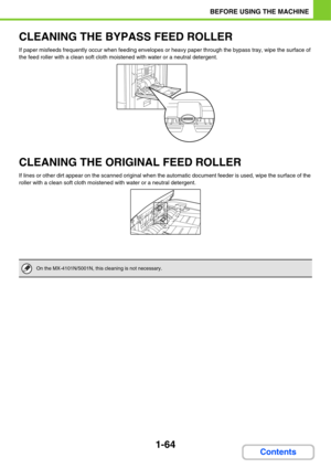 Page 1051-64
BEFORE USING THE MACHINE
Contents
CLEANING THE BYPASS FEED ROLLER
If paper misfeeds frequently occur when feeding envelopes or heavy paper through the bypass tray, wipe the surface of 
the feed roller with a clean soft cloth moistened with water or a neutral detergent.
CLEANING THE ORIGINAL FEED ROLLER
If lines or other dirt appear on the scanned original when the automatic document feeder is used, wipe the surface of the 
roller with a clean soft cloth moistened with water or a neutral detergent....