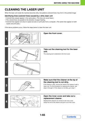 Page 1061-65
BEFORE USING THE MACHINE
Contents
CLEANING THE LASER UNIT
When the laser unit inside the machine becomes dirty, line patterns (colored lines) may form in the printed image.
Identifying lines (colored lines) caused by a dirty laser unit
 Colored lines always appear in the same place. (The lines are never black.)
 The colored lines are parallel to the direction of paper feeding.
 Colored lines appear not only on copies but also on print jobs from a computer. (The same lines appear on both 
copies and...