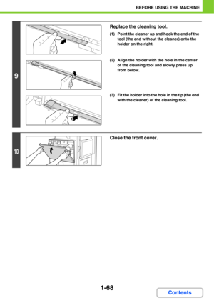 Page 1091-68
BEFORE USING THE MACHINE
Contents
9
Replace the cleaning tool.
(1) Point the cleaner up and hook the end of the 
tool (the end without the cleaner) onto the 
holder on the right.
(2) Align the holder with the hole in the center 
of the cleaning tool and slowly press up 
from below.
(3) Fit the holder into the hole in the tip (the end 
with the cleaner) of the cleaning tool.
10
Close the front cover. 