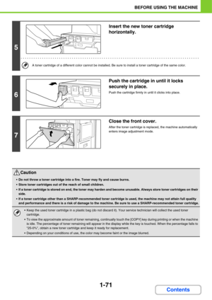 Page 1121-71
BEFORE USING THE MACHINE
Contents
5
Insert the new toner cartridge 
horizontally.
A toner cartridge of a different color cannot be installed. Be sure to install a toner cartridge of the same color.
6
Push the cartridge in until it locks 
securely in place.
Push the cartridge firmly in until it clicks into place.
7
Close the front cover.
After the toner cartridge is replaced, the machine automatically 
enters image adjustment mode.
Caution
Do not throw a toner cartridge into a fire. Toner may fly and...