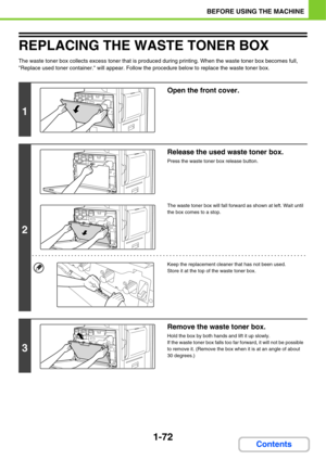 Page 1131-72
BEFORE USING THE MACHINE
Contents
REPLACING THE WASTE TONER BOX
The waste toner box collects excess toner that is produced during printing. When the waste toner box becomes full, 
Replace used toner container. will appear. Follow the procedure below to replace the waste toner box.
1
Open the front cover.
2
Release the used waste toner box.
Press the waste toner box release button.
The waste toner box will fall forward as shown at left. Wait until 
the box comes to a stop.
Keep the replacement...