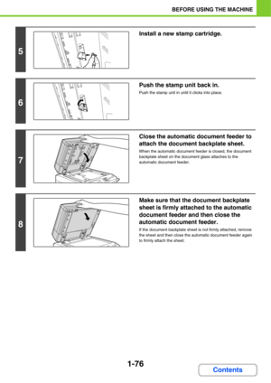 Page 1171-76
BEFORE USING THE MACHINE
Contents
5
Install a new stamp cartridge.
6
Push the stamp unit back in.
Push the stamp unit in until it clicks into place.
7
Close the automatic document feeder to 
attach the document backplate sheet.
When the automatic document feeder is closed, the document 
backplate sheet on the document glass attaches to the 
automatic document feeder.
8
Make sure that the document backplate 
sheet is firmly attached to the automatic 
document feeder and then close the 
automatic...