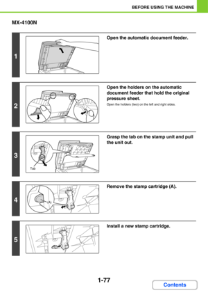 Page 1181-77
BEFORE USING THE MACHINE
Contents MX-4100N
1
Open the automatic document feeder.
2
Open the holders on the automatic 
document feeder that hold the original 
pressure sheet.
Open the holders (two) on the left and right sides.
3
Grasp the tab on the stamp unit and pull 
the unit out.
4
Remove the stamp cartridge (A).
5
Install a new stamp cartridge.
Tab
(A) 