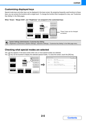 Page 1262-5
COPIER
Contents Customizing displayed keys
Special mode keys and other keys can be displayed in the base screen. By assigning frequently used functions to these 
keys, you can access the functions with a single touch. To change the function that is assigned to a key, use Customize 
Key Setting in the Web pages.
When Erase, Margin Shift, and Brightness are assigned to the customized keys
Checking what special modes are selected
The   key appears in the base screen when one or more special modes are...