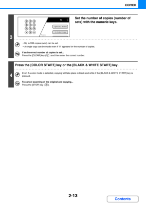 Page 1342-13
COPIER
Contents
3
Set the number of copies (number of 
sets) with the numeric keys.
 Up to 999 copies (sets) can be set.
 A single copy can be made even if 0 appears for the number of copies.
If an incorrect number of copies is set...
Press the [CLEAR] key ( ) and then enter the correct number.
4
Press the [COLOR START] key or the [BLACK & WHITE START] key.
Even if a color mode is selected, copying will take place in black and white if the [BLACK & WHITE START] key is 
pressed.
To cancel scanning of...