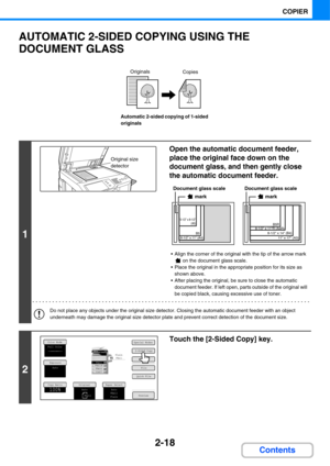 Page 1392-18
COPIER
Contents
AUTOMATIC 2-SIDED COPYING USING THE 
DOCUMENT GLASS
Automatic 2-sided copying of 1-sided 
originals
1
Open the automatic document feeder, 
place the original face down on the 
document glass, and then gently close 
the automatic document feeder.
 Align the corner of the original with the tip of the arrow mark 
 on the document glass scale.
 Place the original in the appropriate position for its size as 
shown above.
 After placing the original, be sure to close the automatic...