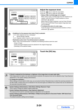 Page 1452-24
COPIER
Contents
2
Adjust the exposure level.
Touch the   key to make the copy darker.
Touch the   key to make the copy lighter.
Using a copy or printed page as an original
When using a copy or printed page from the machine as an 
original, touch the [Copy of Copy] checkbox so that a 
checkmark  appears.
When [Copy of Copy] is selected, only the [Text], [Printed 
Photo], and [Text/Printed Photo] original image type keys 
can be selected.
To enhance the color of a color copy...
Touch the [Color Tone...