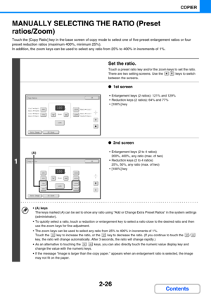 Page 147
2-26
COPIER
Contents
MANUALLY SELECTING THE RATIO (Preset 
ratios/Zoom)
Touch the [Copy Ratio] key in the base screen of copy mode to select one of five preset enlargement ratios or four 
preset reduction ratios (maximum 400%, minimum 25%).
In addition, the zoom keys can be used to select any ratio from 25% to 400% in increments of 1%.
1
Set the ratio.
Touch a preset ratio key and/or the zoom keys to set the ratio.
There are two setting screens. Use the   keys to switch 
between the screens.
●1st...