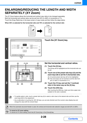 Page 1492-28
COPIER
Contents
ENLARGING/REDUCING THE LENGTH AND WIDTH 
SEPARATELY (XY Zoom)
The XY Zoom feature allows the horizontal and vertical copy ratios to be changed separately.
Both the horizontal and vertical ratios can be set from 25% to 400% in increments of 1%.
Touch the [Copy Ratio] key in the base screen of copy mode and then follow the steps below.
When 50% is selected for the horizontal ratio and 70% is selected for the vertical ratio
1
Touch the [XY Zoom] key.
2
Set the horizontal and vertical...