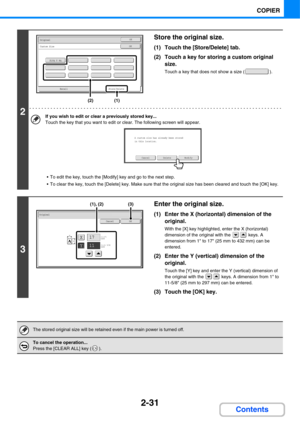 Page 1522-31
COPIER
Contents
2
Store the original size.
(1) Touch the [Store/Delete] tab.
(2) Touch a key for storing a custom original 
size.
Touch a key that does not show a size ( ).
If you wish to edit or clear a previously stored key...
Touch the key that you want to edit or clear. The following screen will appear.
 To edit the key, touch the [Modify] key and go to the next step.
 To clear the key, touch the [Delete] key. Make sure that the original size has been cleared and touch the [OK] key.
3
Enter the...