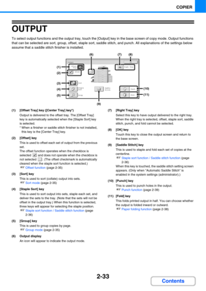 Page 1542-33
COPIER
Contents
OUTPUT
To select output functions and the output tray, touch the [Output] key in the base screen of copy mode. Output functions 
that can be selected are sort, group, offset, staple sort, saddle stitch, and punch. All explanations of the settings below 
assume that a saddle stitch finisher is installed.
(1) [Offset Tray] key ([Center Tray] key*)
Output is delivered to the offset tray. The [Offset Tray] 
key is automatically selected when the [Staple Sort] key 
is selected.
* When a...