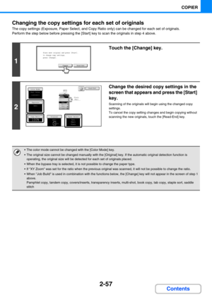 Page 1782-57
COPIER
Contents Changing the copy settings for each set of originals
The copy settings (Exposure, Paper Select, and Copy Ratio only) can be changed for each set of originals.
Perform the step below before pressing the [Start] key to scan the originals in step 4 above.
1
Touch the [Change] key.
2
Change the desired copy settings in the 
screen that appears and press the [Start] 
key.
Scanning of the originals will begin using the changed copy 
settings.
To cancel the copy setting changes and begin...