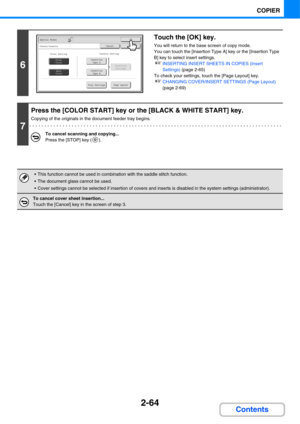 Page 1852-64
COPIER
Contents
6
Touch the [OK] key.
You will return to the base screen of copy mode.
You can touch the [Insertion Type A] key or the [Insertion Type 
B] key to select insert settings.
☞INSERTING INSERT SHEETS IN COPIES (Insert 
Settings) (page 2-65)
To check your settings, touch the [Page Layout] key.
☞CHANGING COVER/INSERT SETTINGS (Page Layout) 
(page 2-69)
7
Press the [COLOR START] key or the [BLACK & WHITE START] key.
Copying of the originals in the document feeder tray begins.
To cancel...