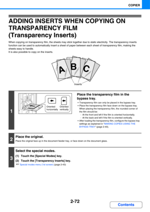 Page 1932-72
COPIER
Contents
ADDING INSERTS WHEN COPYING ON 
TRANSPARENCY FILM
(Transparency Inserts)
When copying on transparency film, the sheets may stick together due to static electricity. The transparency inserts 
function can be used to automatically insert a sheet of paper between each sheet of transparency film, making the 
sheets easy to handle.
It is also possible to copy on the inserts.
1
Place the transparency film in the 
bypass tray.
 Transparency film can only be placed in the bypass tray.
 Place...
