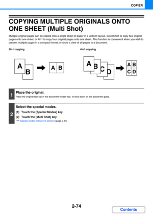 Page 1952-74
COPIER
Contents
COPYING MULTIPLE ORIGINALS ONTO 
ONE SHEET (Multi Shot)
Multiple original pages can be copied onto a single sheet of paper in a uniform layout. Select 2in1 to copy two original 
pages onto one sheet, or 4in1 to copy four original pages onto one sheet. This function is convenient when you wish to 
present multiple pages in a compact format, or show a view of all pages in a document.
2in1 copying 4in1 copying
B
AAB
D
C
B
AAB
CD
1
Place the original.
Place the original face up in the...